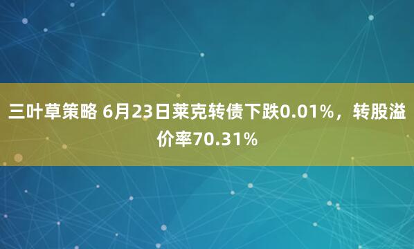 三叶草策略 6月23日莱克转债下跌0.01%，转股溢价率70.31%