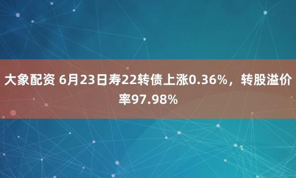 大象配资 6月23日寿22转债上涨0.36%，转股溢价率97.98%