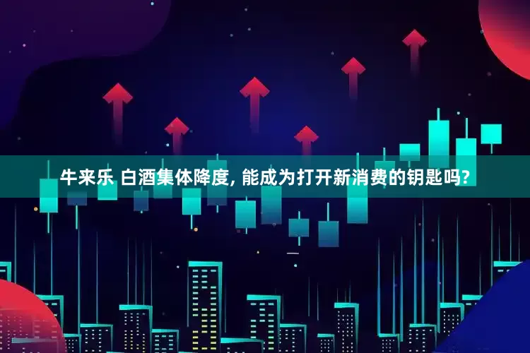 牛来乐 白酒集体降度, 能成为打开新消费的钥匙吗?