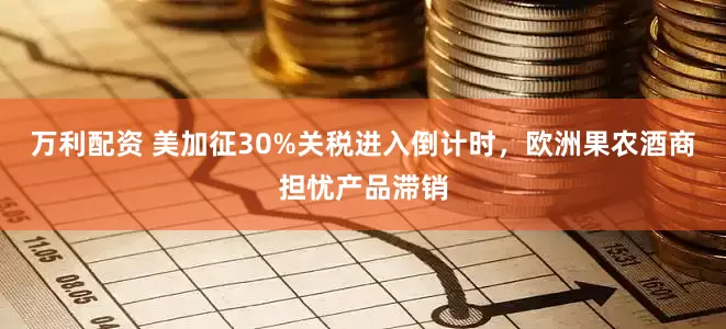 万利配资 美加征30%关税进入倒计时，欧洲果农酒商担忧产品滞销
