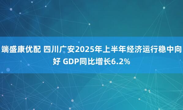端盛康优配 四川广安2025年上半年经济运行稳中向好 GDP同比增长6.2%