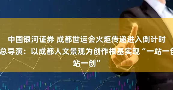 中国银河证券 成都世运会火炬传递进入倒计时！总导演：以成都人文景观为创作根基实现“一站一创”