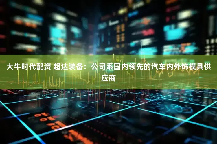 大牛时代配资 超达装备：公司系国内领先的汽车内外饰模具供应商