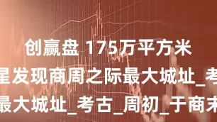 创赢盘 175万平方米！遥感卫星发现商周之际最大城址_考古_周初_于商末