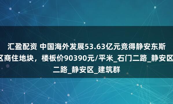 汇盈配资 中国海外发展53.63亿元竞得静安东斯文里片区商住地块，楼板价90390元/平米_石门二路_静安区_建筑群