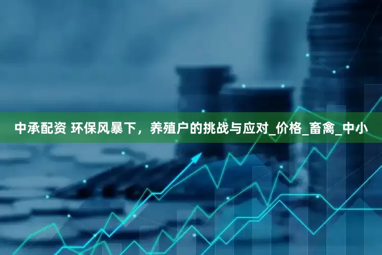 中承配资 环保风暴下，养殖户的挑战与应对_价格_畜禽_中小