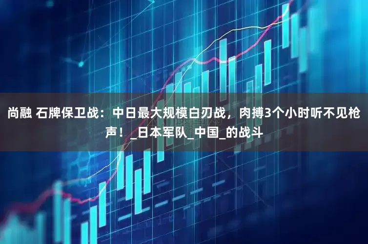 尚融 石牌保卫战：中日最大规模白刃战，肉搏3个小时听不见枪声！_日本军队_中国_的战斗