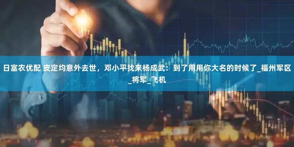 日富农优配 皮定均意外去世，邓小平找来杨成武：到了用用你大名的时候了_福州军区_将军_飞机
