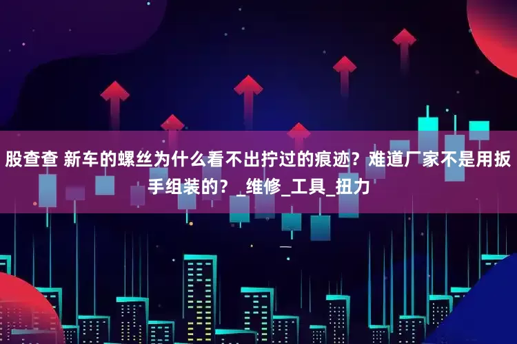 股查查 新车的螺丝为什么看不出拧过的痕迹？难道厂家不是用扳手组装的？_维修_工具_扭力