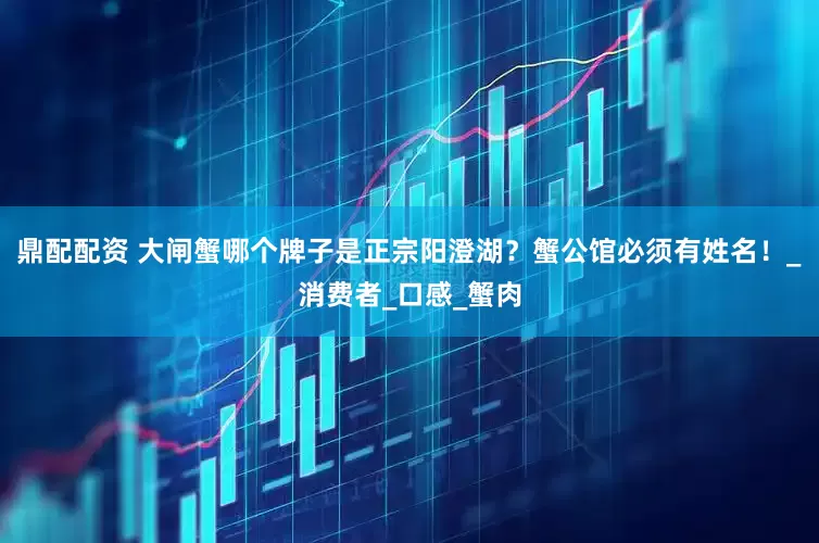 鼎配配资 大闸蟹哪个牌子是正宗阳澄湖？蟹公馆必须有姓名！_消费者_口感_蟹肉