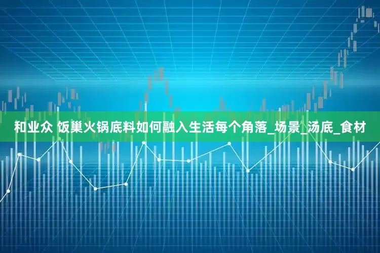 和业众 饭巢火锅底料如何融入生活每个角落_场景_汤底_食材