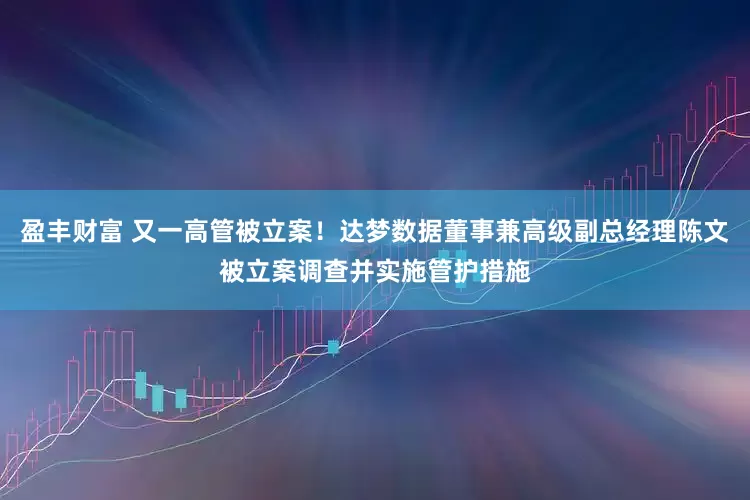 盈丰财富 又一高管被立案！达梦数据董事兼高级副总经理陈文被立案调查并实施管护措施