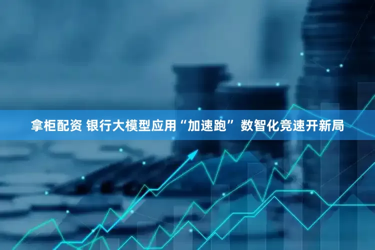 拿柜配资 银行大模型应用“加速跑” 数智化竞速开新局
