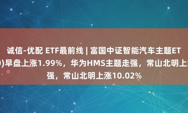 诚信-优配 ETF最前线 | 富国中证智能汽车主题ETF(515250)早盘上涨1.99%，华为HMS主题走强，常山北明上涨10.02%