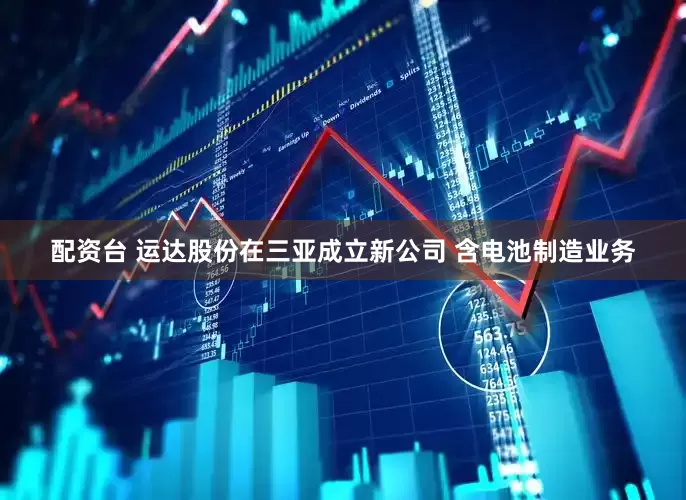 配资台 运达股份在三亚成立新公司 含电池制造业务