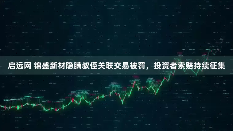 启远网 锦盛新材隐瞒叔侄关联交易被罚，投资者索赔持续征集