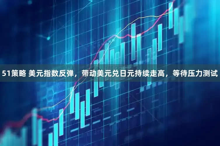 51策略 美元指数反弹，带动美元兑日元持续走高，等待压力测试