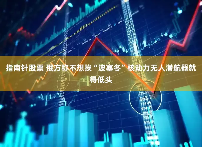 指南针股票 俄方称不想挨“波塞冬”核动力无人潜航器就得低头