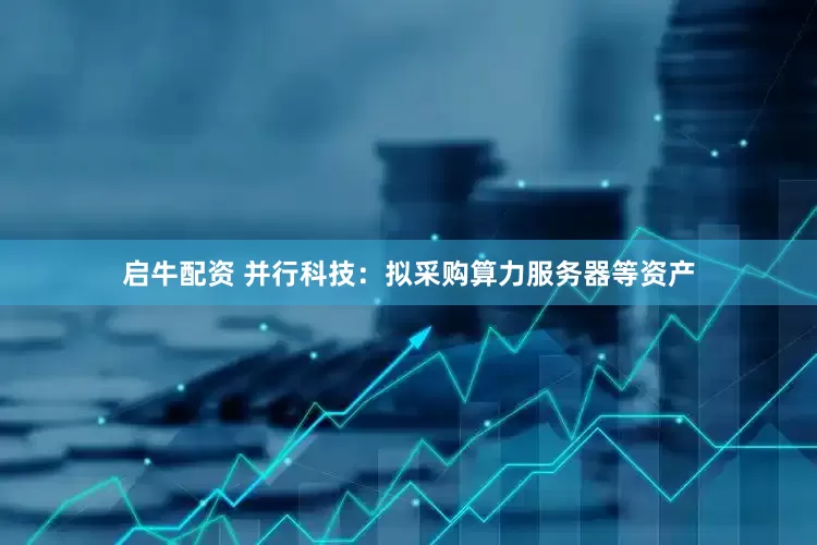启牛配资 并行科技：拟采购算力服务器等资产