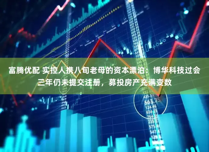 富腾优配 实控人携八旬老母的资本漂泊：博华科技过会三年仍未提交注册，募投房产充满变数