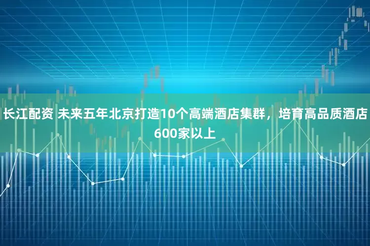 长江配资 未来五年北京打造10个高端酒店集群，培育高品质酒店600家以上