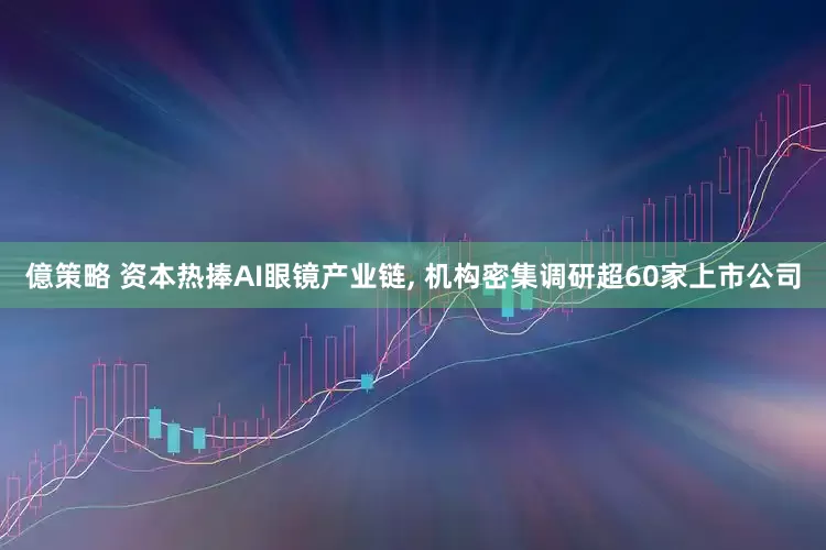 億策略 资本热捧AI眼镜产业链, 机构密集调研超60家上市公司