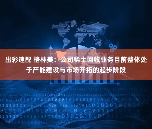 出彩速配 格林美：公司稀土回收业务目前整体处于产能建设与市场开拓的起步阶段