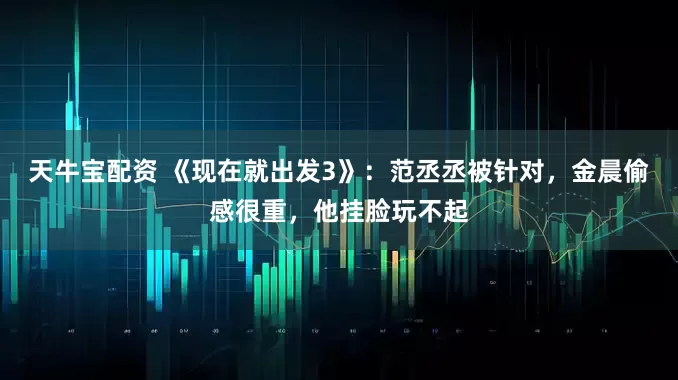 天牛宝配资 《现在就出发3》：范丞丞被针对，金晨偷感很重，他挂脸玩不起