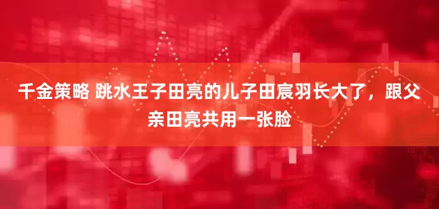 千金策略 跳水王子田亮的儿子田宸羽长大了，跟父亲田亮共用一张脸
