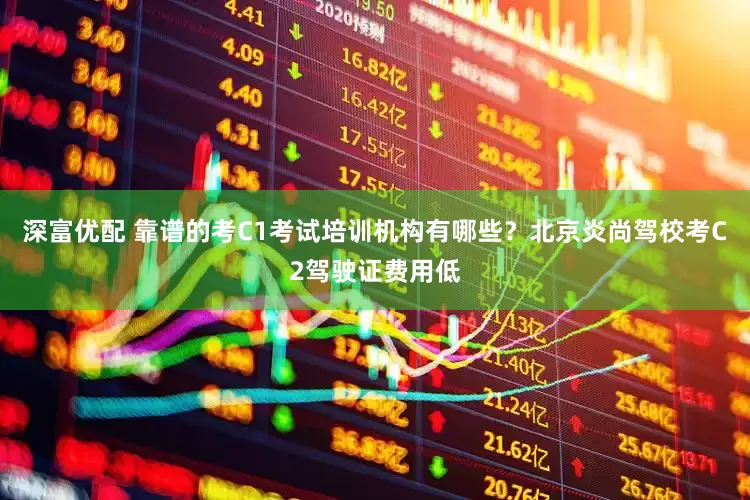 深富优配 靠谱的考C1考试培训机构有哪些？北京炎尚驾校考C2驾驶证费用低