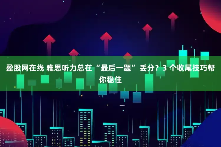 盈股网在线 雅思听力总在 “最后一题” 丢分？3 个收尾技巧帮你稳住
